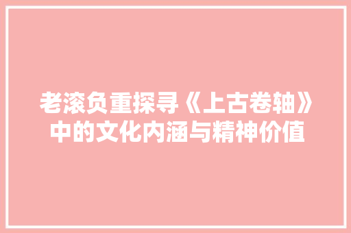 老滚负重探寻《上古卷轴》中的文化内涵与精神价值 SEO关键词