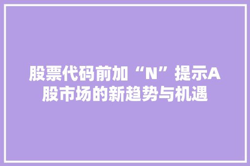 股票代码前加“N”提示A股市场的新趋势与机遇