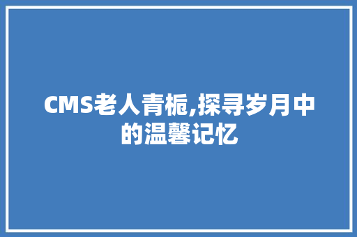 CMS老人青栀,探寻岁月中的温馨记忆