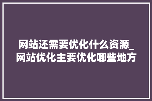 网站还需要优化什么资源_网站优化主要优化哪些地方。