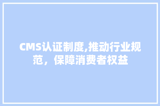 CMS认证制度,推动行业规范，保障消费者权益