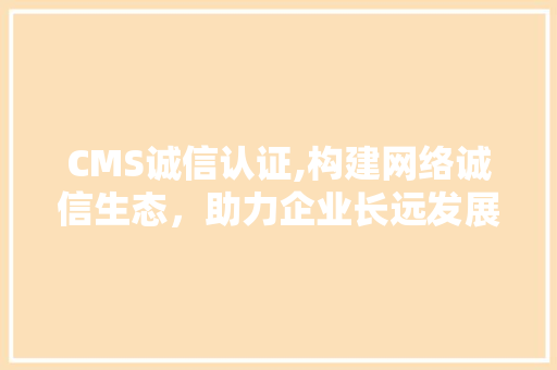 CMS诚信认证,构建网络诚信生态，助力企业长远发展
