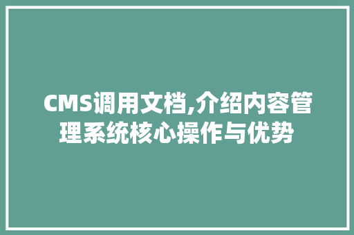 CMS调用文档,介绍内容管理系统核心操作与优势