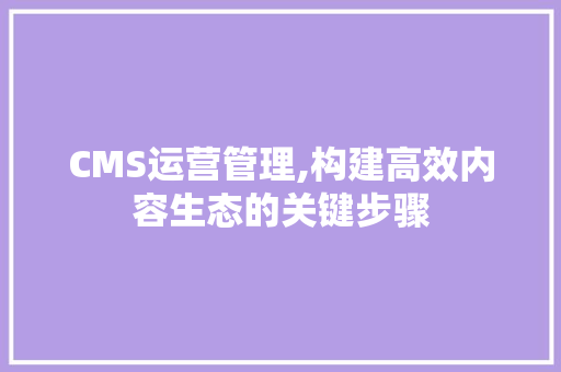 CMS运营管理,构建高效内容生态的关键步骤