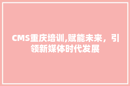 CMS重庆培训,赋能未来，引领新媒体时代发展