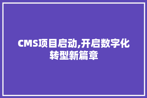 CMS项目启动,开启数字化转型新篇章