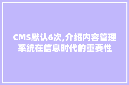 CMS默认6次,介绍内容管理系统在信息时代的重要性