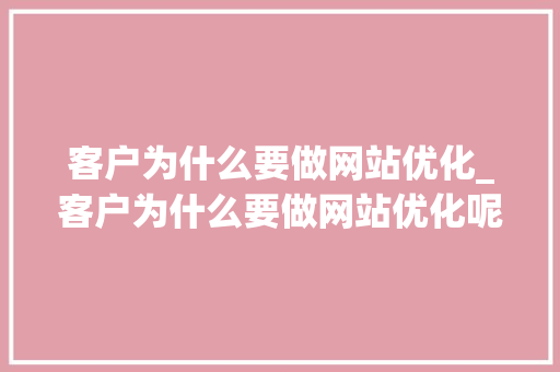 客户为什么要做网站优化_客户为什么要做网站优化呢。 客户为什么要做网站优化_客户为什么要做网站优化呢。 百度SEO