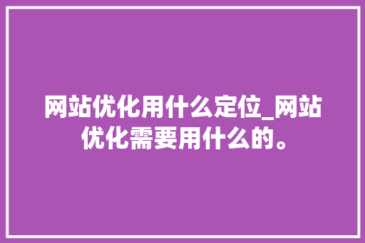网站优化用什么定位_网站优化需要用什么的。 百度SEO 网站优化用什么定位_网站优化需要用什么的。 网站优化用什么定位_网站优化需要用什么的。 百度SEO