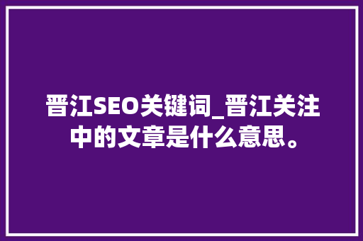 晋江SEO关键词_晋江关注中的文章是什么意思。 SEO关键词 晋江SEO关键词_晋江关注中的文章是什么意思。 晋江SEO关键词_晋江关注中的文章是什么意思。 SEO关键词