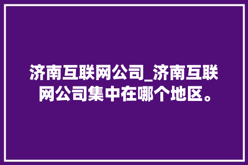 济南互联网公司_济南互联网公司集中在哪个地区。