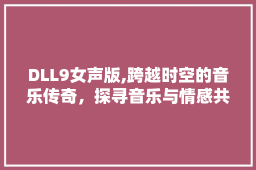 DLL9女声版,跨越时空的音乐传奇，探寻音乐与情感共鸣的奥秘