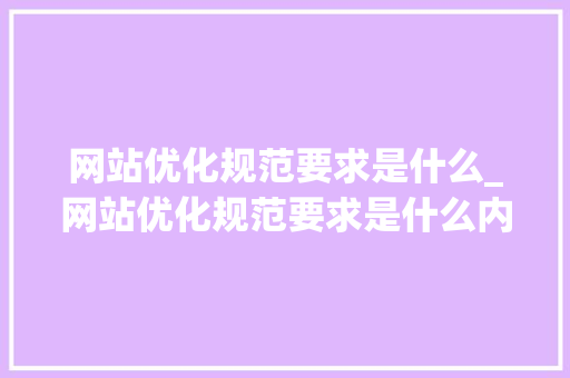 网站优化规范要求是什么_网站优化规范要求是什么内容。 网站优化规范要求是什么_网站优化规范要求是什么内容。 网站建设公司