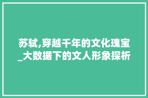 苏轼,穿越千年的文化瑰宝_大数据下的文人形象探析 百度SEO
