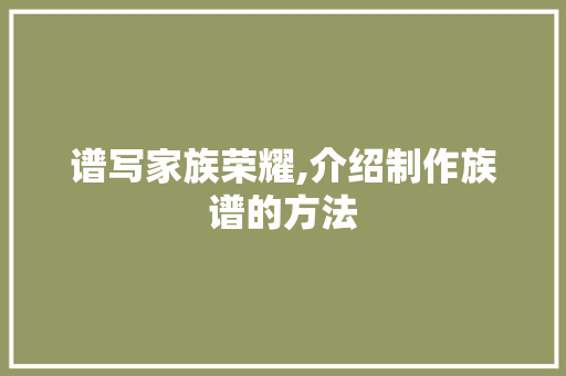 谱写家族荣耀,介绍制作族谱的方法