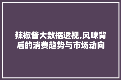 辣椒酱大数据透视,风味背后的消费趋势与市场动向