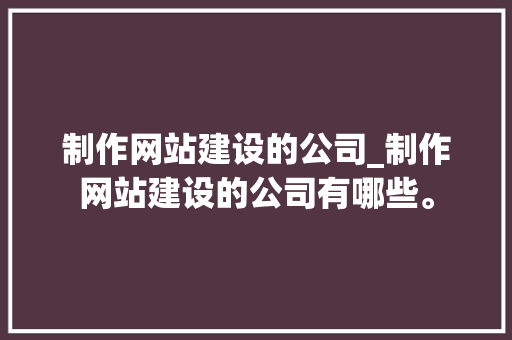 制作网站建设的公司_制作网站建设的公司有哪些。 制作网站建设的公司_制作网站建设的公司有哪些。 网站建设公司