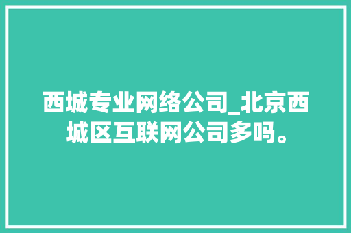 西城专业网络公司_北京西城区互联网公司多吗。 西城专业网络公司_北京西城区互联网公司多吗。 网站建设公司