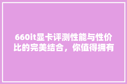 660it显卡评测性能与性价比的完美结合，你值得拥有！ 网站建设公司