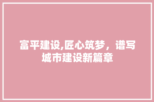 富平建设,匠心筑梦，谱写城市建设新篇章 百度SEO