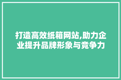 打造高效纸箱网站,助力企业提升品牌形象与竞争力 神马SEO