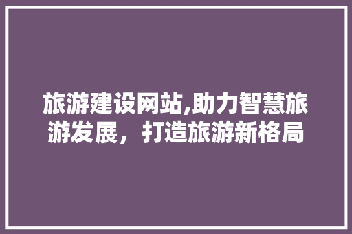 旅游建设网站,助力智慧旅游发展，打造旅游新格局