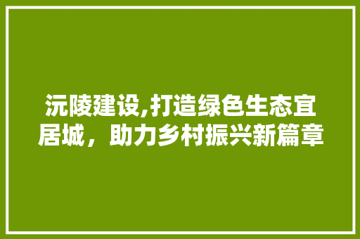 沅陵建设,打造绿色生态宜居城，助力乡村振兴新篇章