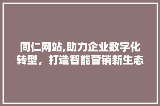 同仁网站,助力企业数字化转型，打造智能营销新生态 网站建设公司