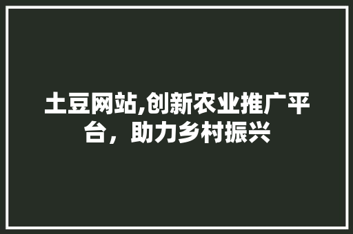 土豆网站,创新农业推广平台，助力乡村振兴 网站建设公司