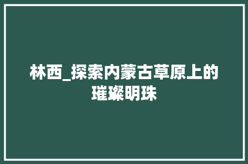 林西_探索内蒙古草原上的璀璨明珠