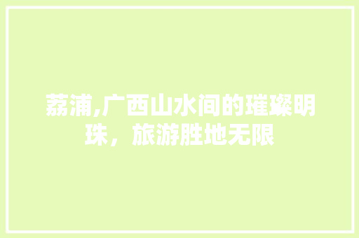 荔浦,广西山水间的璀璨明珠，旅游胜地无限