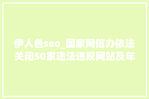 伊人色seo_国家网信办依法关闭50家违法违规网站及年夜众账号 伊人色seo_国家网信办依法关闭50家违法违规网站及年夜众账号 神马SEO