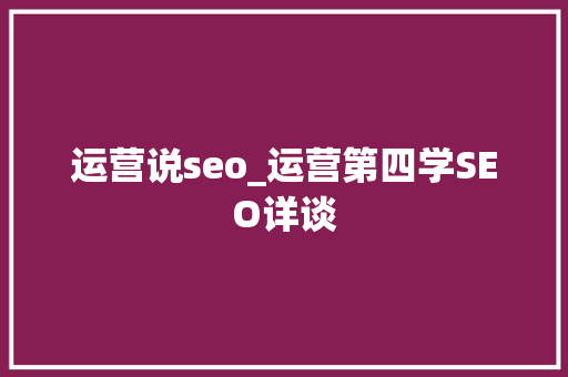 运营说seo_运营第四学SEO详谈 搜狗SEO 运营说seo_运营第四学SEO详谈 运营说seo_运营第四学SEO详谈 搜狗SEO