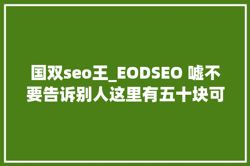 国双seo王_EODSEO 嘘不要告诉别人这里有五十块可以领 国双seo王_EODSEO 嘘不要告诉别人这里有五十块可以领 神马SEO