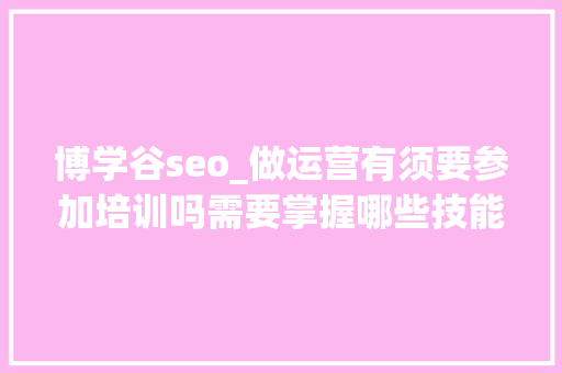 博学谷seo_做运营有须要参加培训吗需要掌握哪些技能