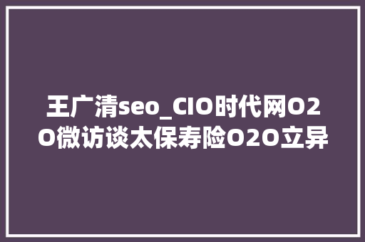 王广清seo_CIO时代网O2O微访谈太保寿险O2O立异 痛并快乐着 王广清seo_CIO时代网O2O微访谈太保寿险O2O立异 痛并快乐着 神马SEO