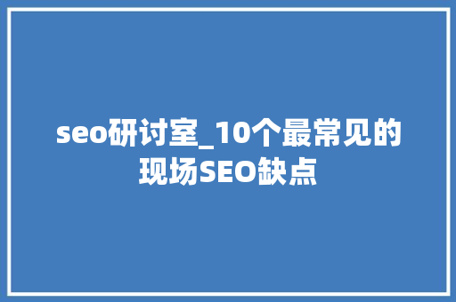 seo研讨室_10个最常见的现场SEO缺点 seo研讨室_10个最常见的现场SEO缺点 神马SEO