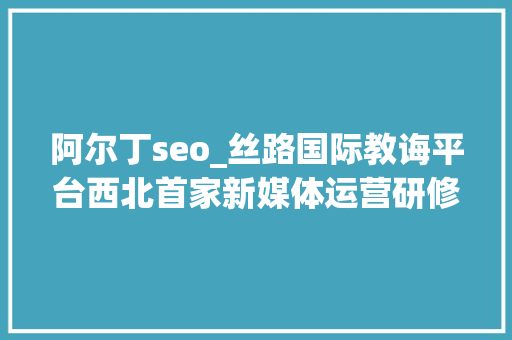 阿尔丁seo_丝路国际教诲平台西北首家新媒体运营研修班项目西安启动 阿尔丁seo_丝路国际教诲平台西北首家新媒体运营研修班项目西安启动 神马SEO