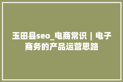 玉田县seo_电商常识︱电子商务的产品运营思路 玉田县seo_电商常识︱电子商务的产品运营思路 百度SEO