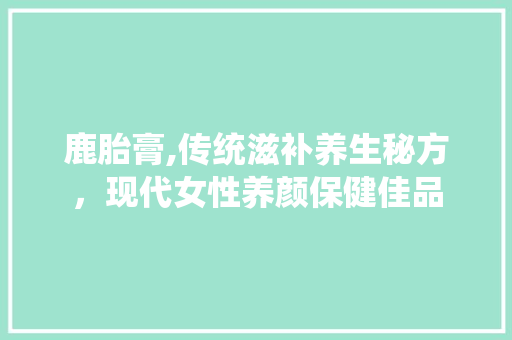 鹿胎膏,传统滋补养生秘方，现代女性养颜保健佳品 百度SEO