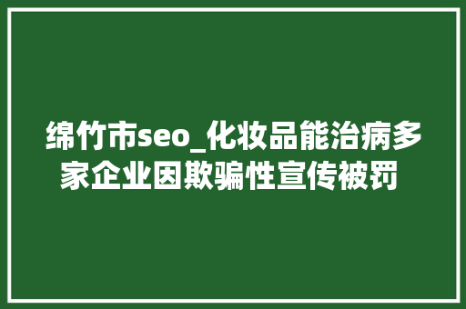 绵竹市seo_化妆品能治病多家企业因欺骗性宣传被罚  2024年第17期曝光台 绵竹市seo_化妆品能治病多家企业因欺骗性宣传被罚  2024年第17期曝光台 网站建设公司