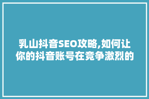 乳山抖音SEO攻略,如何让你的抖音账号在竞争激烈的市场中脱颖而出 搜狗SEO