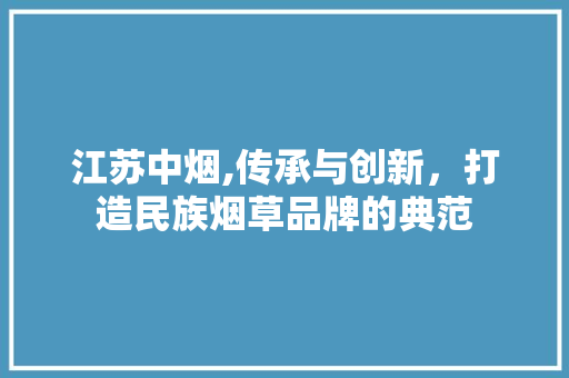 江苏中烟,传承与创新，打造民族烟草品牌的典范