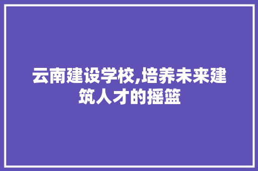 云南建设学校,培养未来建筑人才的摇篮 搜狗SEO