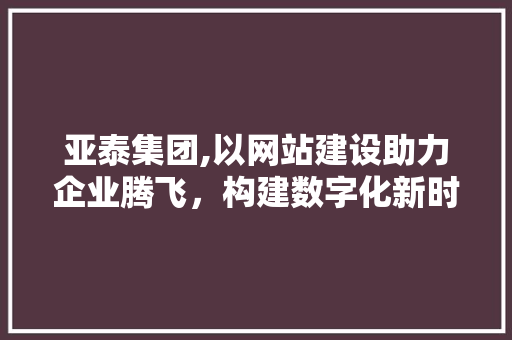 亚泰集团,以网站建设助力企业腾飞，构建数字化新时代 网站建设公司