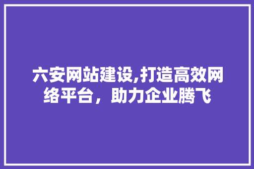 六安网站建设,打造高效网络平台，助力企业腾飞 必应SEO
