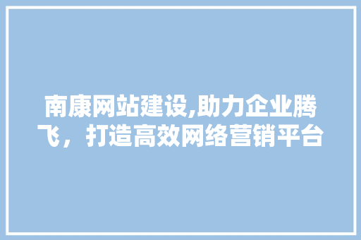 南康网站建设,助力企业腾飞，打造高效网络营销平台 网站建设公司