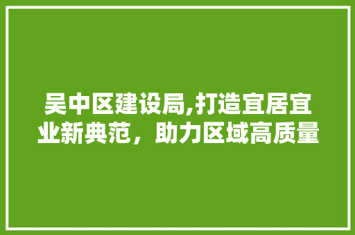 吴中区建设局,打造宜居宜业新典范，助力区域高质量发展 网站建设公司