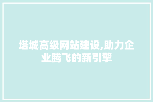 塔城高级网站建设,助力企业腾飞的新引擎 必应SEO