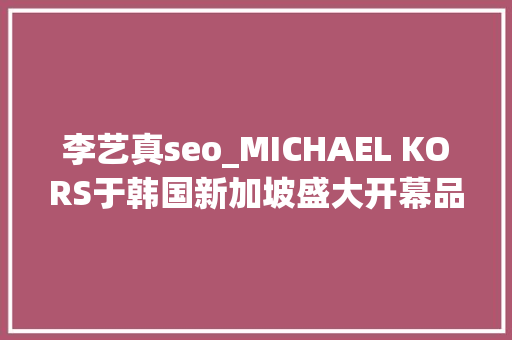 李艺真seo_MICHAEL KORS于韩国新加坡盛大开幕品牌旗舰店 李艺真seo_MICHAEL KORS于韩国新加坡盛大开幕品牌旗舰店 必应SEO